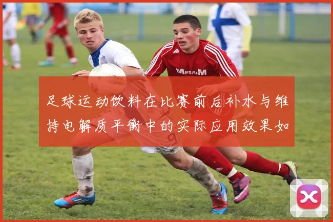 足球运动饮料在比赛前后补水与维持电解质平衡中的实际应用效果如何