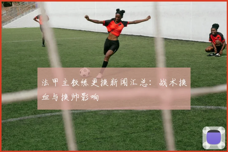法甲主教练更换新闻汇总：战术换血与换帅影响