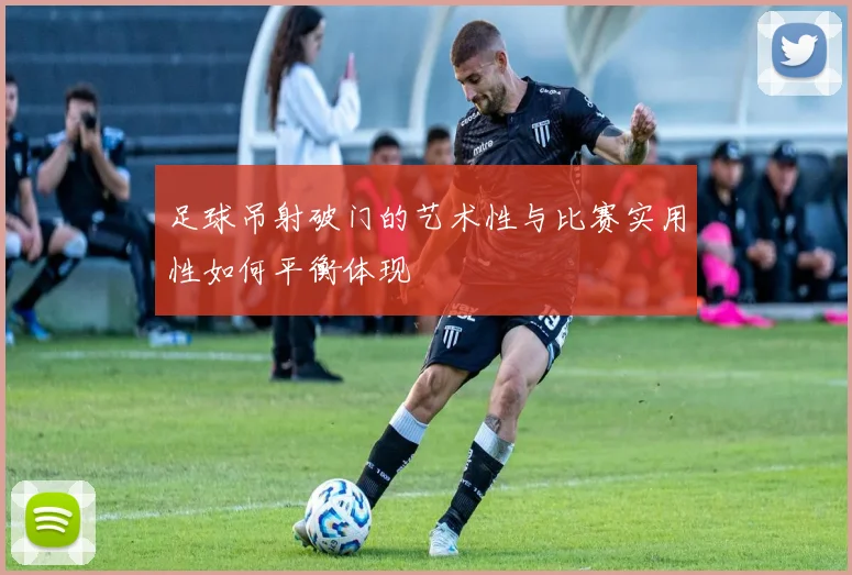 足球吊射破门的艺术性与比赛实用性如何平衡体现