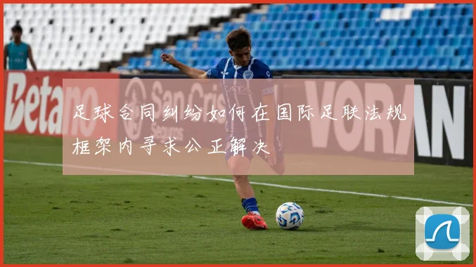 足球合同纠纷如何在国际足联法规框架内寻求公正解决